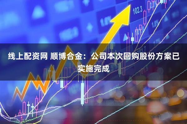 线上配资网 顺博合金：公司本次回购股份方案已实施完成