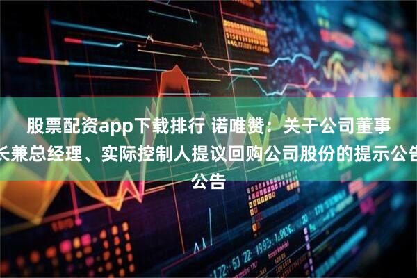 股票配资app下载排行 诺唯赞：关于公司董事长兼总经理、实际控制人提议回购公司股份的提示公告