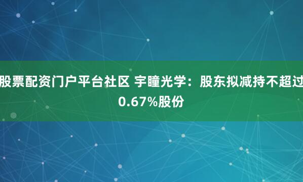 股票配资门户平台社区 宇瞳光学：股东拟减持不超过0.67%股份