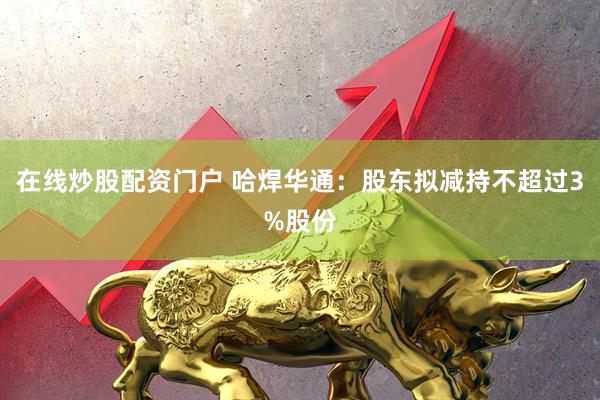 在线炒股配资门户 哈焊华通：股东拟减持不超过3%股份