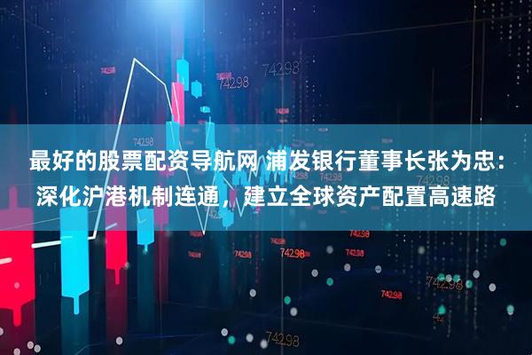 最好的股票配资导航网 浦发银行董事长张为忠：深化沪港机制连通，建立全球资产配置高速路