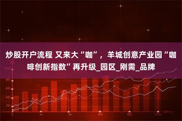 炒股开户流程 又来大“咖”，羊城创意产业园“咖啡创新指数”再升级_园区_刚需_品牌