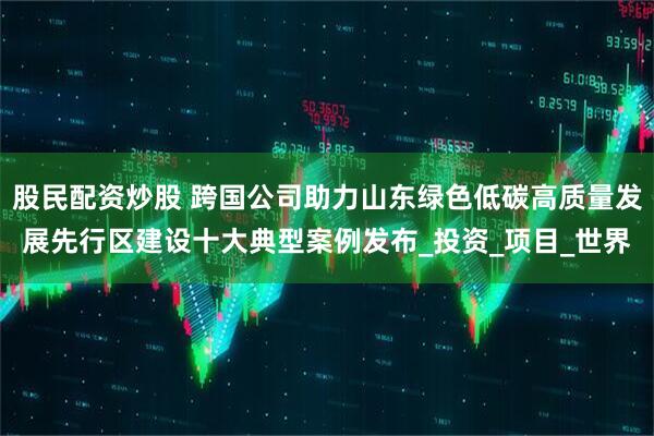 股民配资炒股 跨国公司助力山东绿色低碳高质量发展先行区建设十大典型案例发布_投资_项目_世界