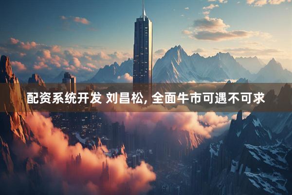 配资系统开发 刘昌松, 全面牛市可遇不可求