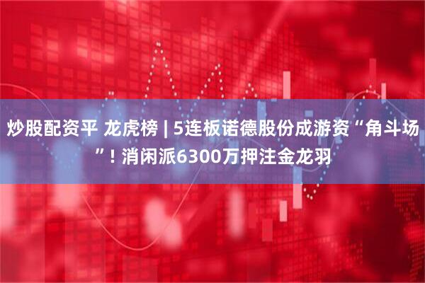 炒股配资平 龙虎榜 | 5连板诺德股份成游资“角斗场”! 消闲派6300万押注金龙羽