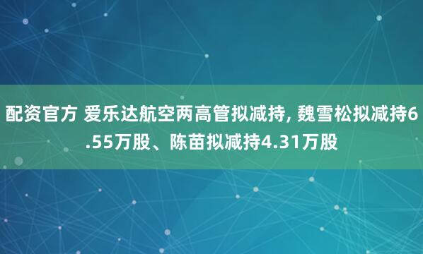 配资官方 爱乐达航空两高管拟减持, 魏雪松拟减持6.55万股、陈苗拟减持4.31万股