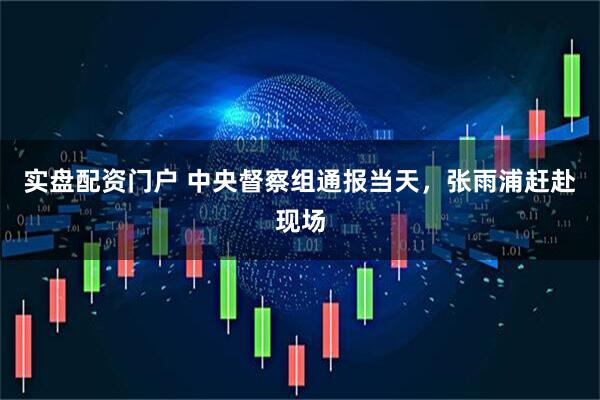 实盘配资门户 中央督察组通报当天，张雨浦赶赴现场