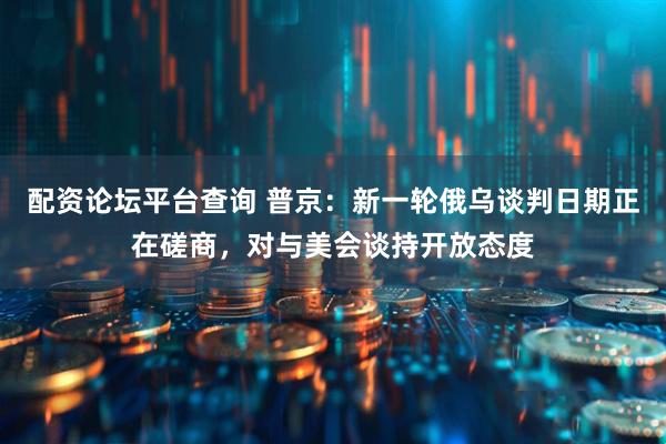 配资论坛平台查询 普京：新一轮俄乌谈判日期正在磋商，对与美会谈持开放态度