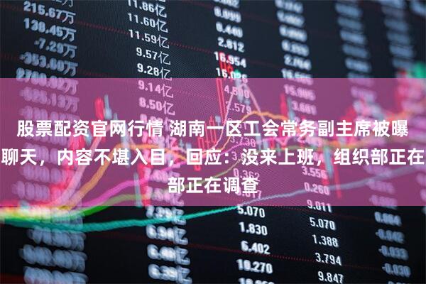 股票配资官网行情 湖南一区工会常务副主席被曝不雅聊天，内容不堪入目，回应：没来上班，组织部正在调查