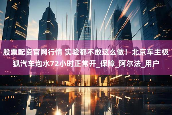 股票配资官网行情 实验都不敢这么做！北京车主极狐汽车泡水72小时正常开_保障_阿尔法_用户