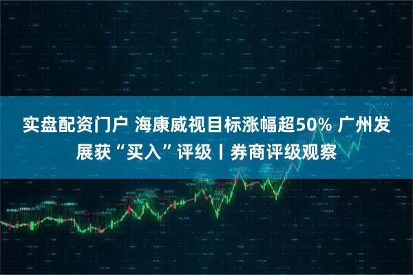 实盘配资门户 海康威视目标涨幅超50% 广州发展获“买入”评级丨券商评级观察