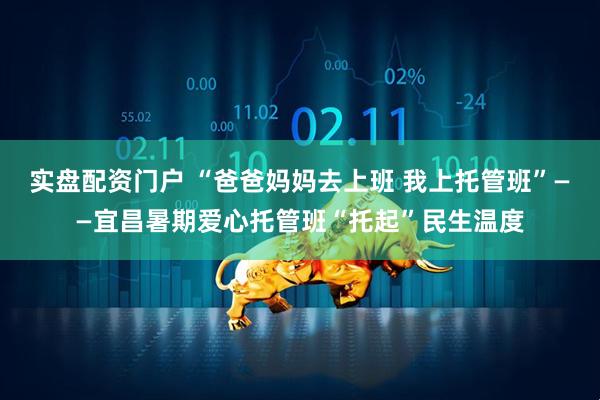实盘配资门户 “爸爸妈妈去上班 我上托管班”——宜昌暑期爱心托管班“托起”民生温度