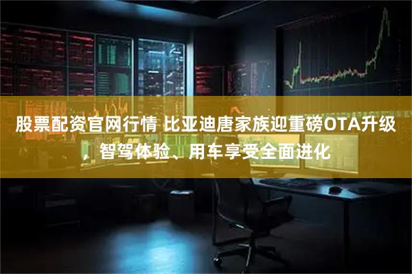 股票配资官网行情 比亚迪唐家族迎重磅OTA升级，智驾体验、用车享受全面进化