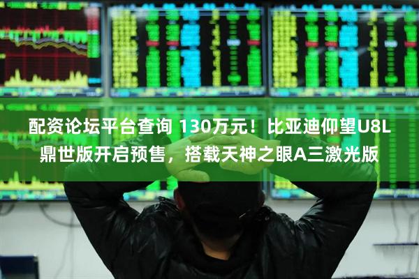 配资论坛平台查询 130万元！比亚迪仰望U8L鼎世版开启预售，搭载天神之眼A三激光版