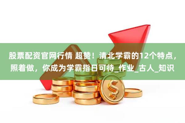 股票配资官网行情 超赞！清北学霸的12个特点，照着做，你成为学霸指日可待_作业_古人_知识