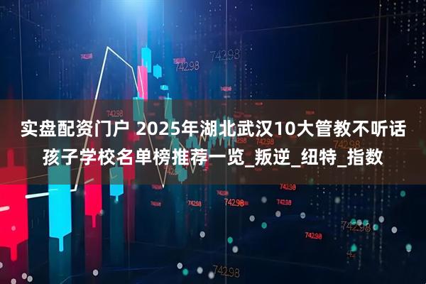 实盘配资门户 2025年湖北武汉10大管教不听话孩子学校名单榜推荐一览_叛逆_纽特_指数