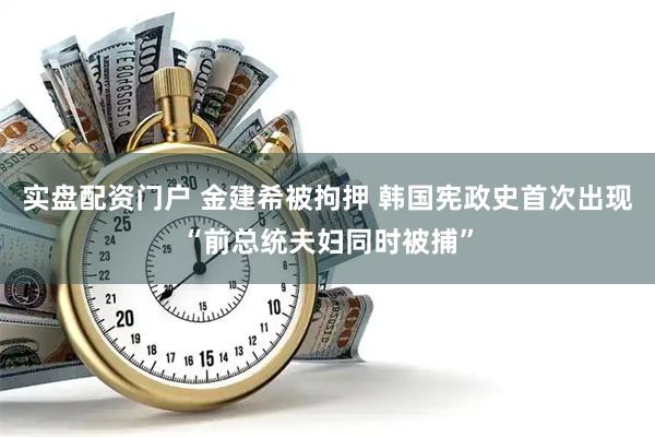 实盘配资门户 金建希被拘押 韩国宪政史首次出现“前总统夫妇同时被捕”