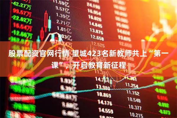 股票配资官网行情 望城423名新教师共上“第一课”，开启教育新征程