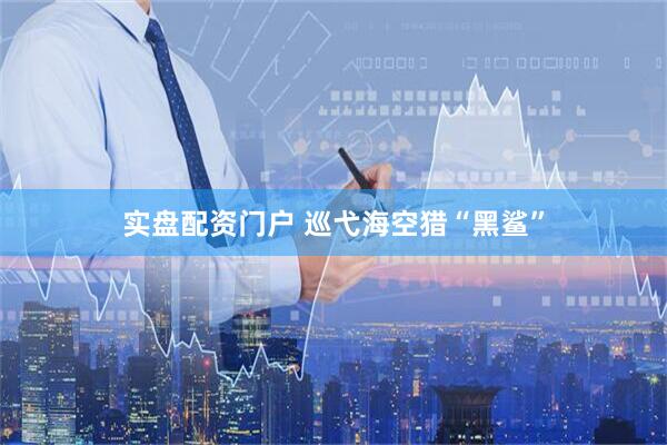 实盘配资门户 巡弋海空猎“黑鲨”