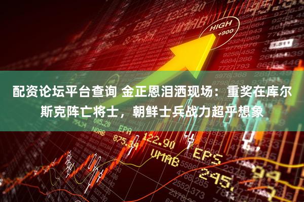 配资论坛平台查询 金正恩泪洒现场：重奖在库尔斯克阵亡将士，朝鲜士兵战力超乎想象