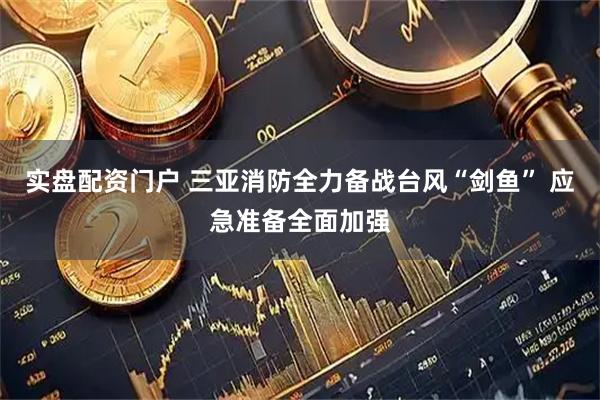 实盘配资门户 三亚消防全力备战台风“剑鱼” 应急准备全面加强