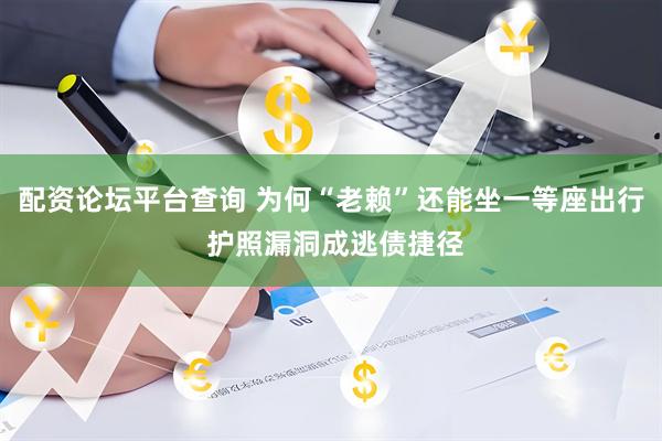 配资论坛平台查询 为何“老赖”还能坐一等座出行 护照漏洞成逃债捷径