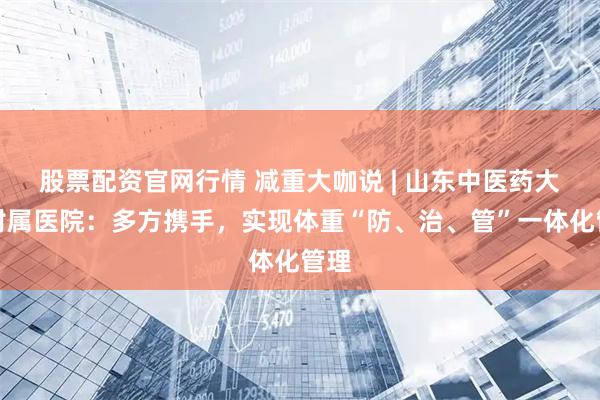 股票配资官网行情 减重大咖说 | 山东中医药大学附属医院：多方携手，实现体重“防、治、管”一体化管理