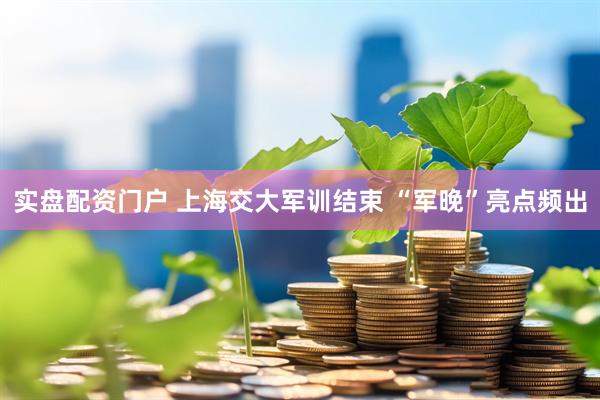 实盘配资门户 上海交大军训结束 “军晚”亮点频出