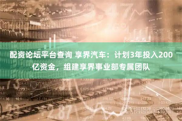 配资论坛平台查询 享界汽车：计划3年投入200亿资金，组建享界事业部专属团队