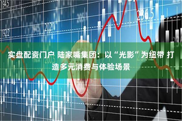 实盘配资门户 陆家嘴集团：以“光影”为纽带 打造多元消费与体验场景