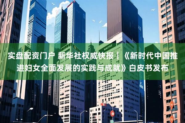 实盘配资门户 新华社权威快报｜《新时代中国推进妇女全面发展的实践与成就》白皮书发布