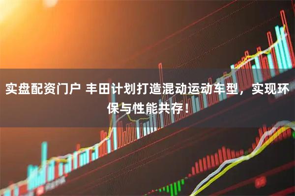 实盘配资门户 丰田计划打造混动运动车型，实现环保与性能共存！