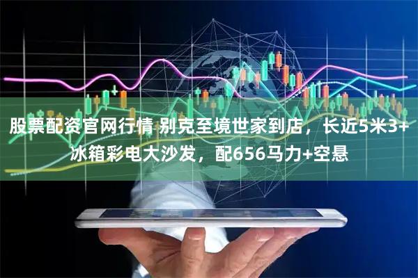 股票配资官网行情 别克至境世家到店,长近5米3+冰箱彩电大沙发,配656马力+空悬