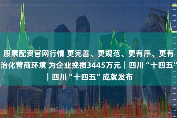 股票配资官网行情 更完善、更规范、更有序、更有力 优化法治化营商环境 为企业挽损3445万元｜四川“十四五”成就发布