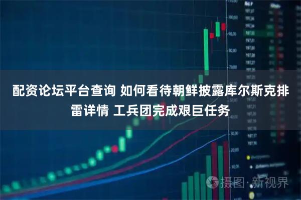 配资论坛平台查询 如何看待朝鲜披露库尔斯克排雷详情 工兵团完成艰巨任务