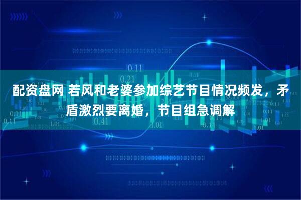 配资盘网 若风和老婆参加综艺节目情况频发，矛盾激烈要离婚，节目组急调解