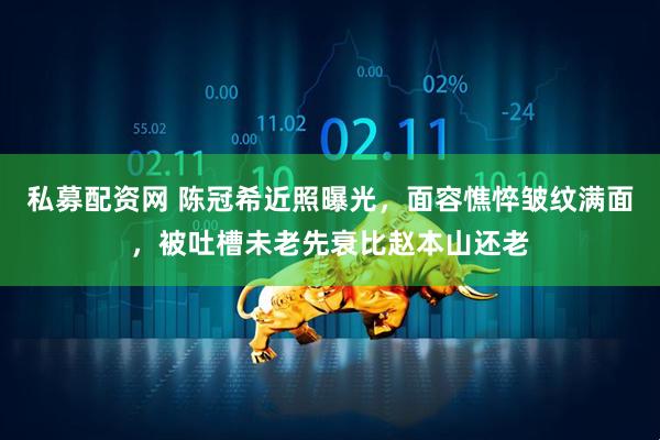 私募配资网 陈冠希近照曝光，面容憔悴皱纹满面，被吐槽未老先衰比赵本山还老