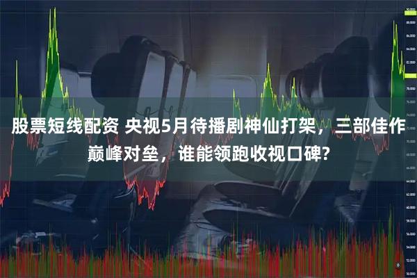 股票短线配资 央视5月待播剧神仙打架，三部佳作巅峰对垒，谁能领跑收视口碑?