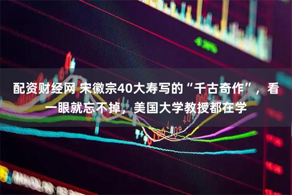 配资财经网 宋徽宗40大寿写的“千古奇作”，看一眼就忘不掉，美国大学教授都在学