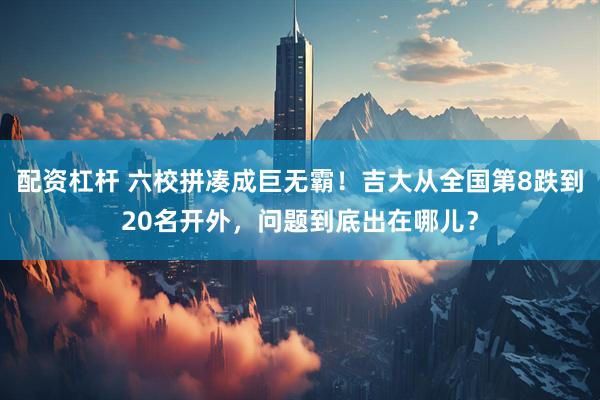 配资杠杆 六校拼凑成巨无霸！吉大从全国第8跌到20名开外，问题到底出在哪儿？