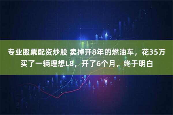 专业股票配资炒股 卖掉开8年的燃油车，花35万买了一辆理想L8，开了6个月，终于明白