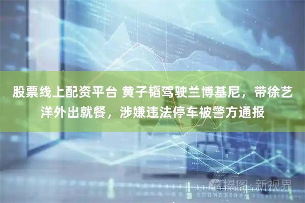 股票线上配资平台 黄子韬驾驶兰博基尼，带徐艺洋外出就餐，涉嫌违法停车被警方通报